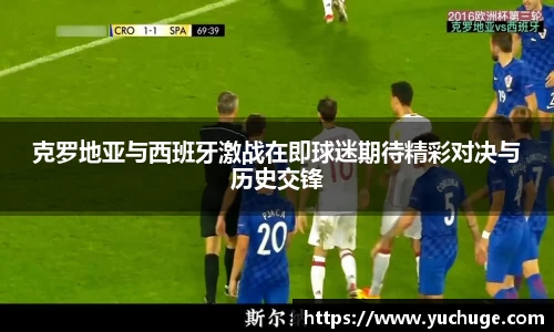 克罗地亚与西班牙激战在即球迷期待精彩对决与历史交锋