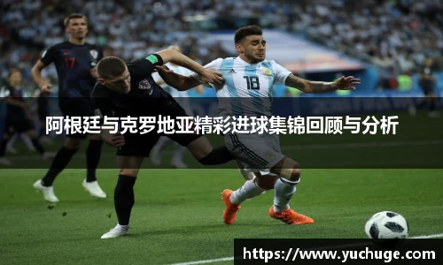 阿根廷与克罗地亚精彩进球集锦回顾与分析